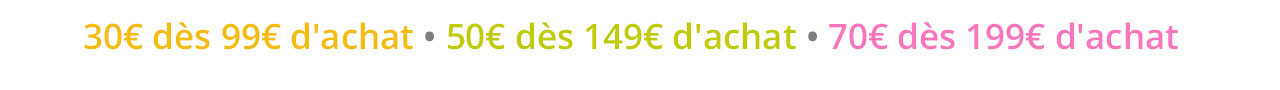 30€ dès 99€ d'achat • 50€ dès 149€ d'achat • 70€ dès 199€ d'achat