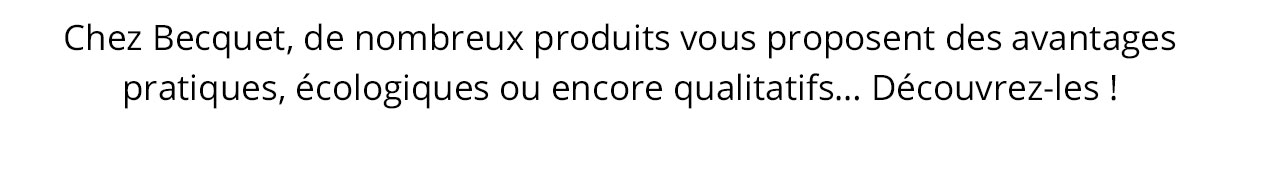 Chez Becquet, de nombreux produits vous proposent des avantages pratiques, écologiques ou encore qualitatifs&mldr; Découvrez-les !